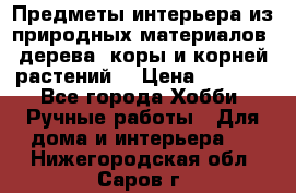 Предметы интерьера из природных материалов: дерева, коры и корней растений. › Цена ­ 1 000 - Все города Хобби. Ручные работы » Для дома и интерьера   . Нижегородская обл.,Саров г.